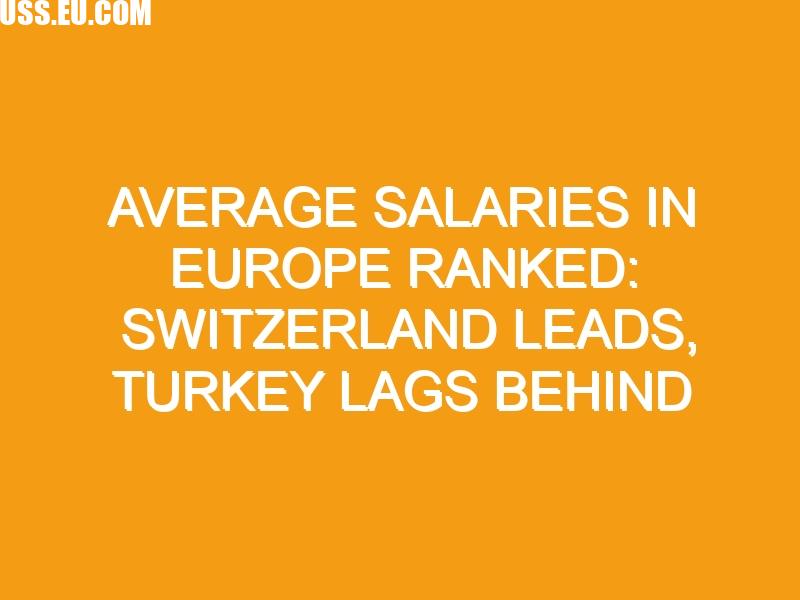 Average salaries in Europe ranked: Switzerland leads, Turkey lags behind
